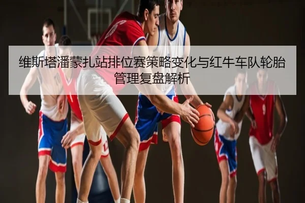 维斯塔潘蒙扎站排位赛策略变化与红牛车队轮胎管理复盘解析