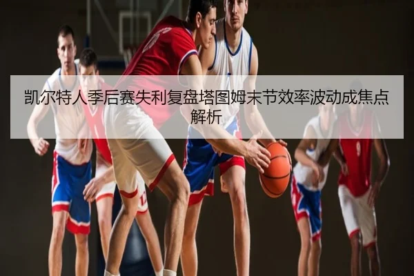 凯尔特人季后赛失利复盘塔图姆末节效率波动成焦点解析