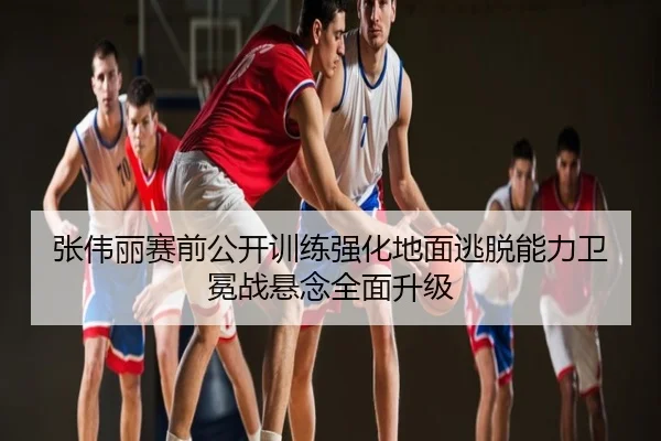 张伟丽赛前公开训练强化地面逃脱能力卫冕战悬念全面升级