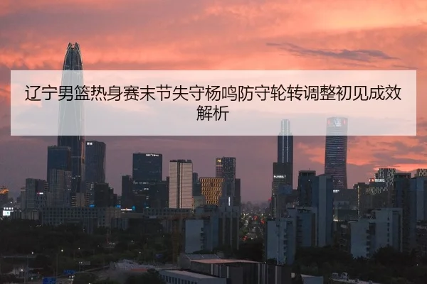 辽宁男篮热身赛末节失守杨鸣防守轮转调整初见成效解析